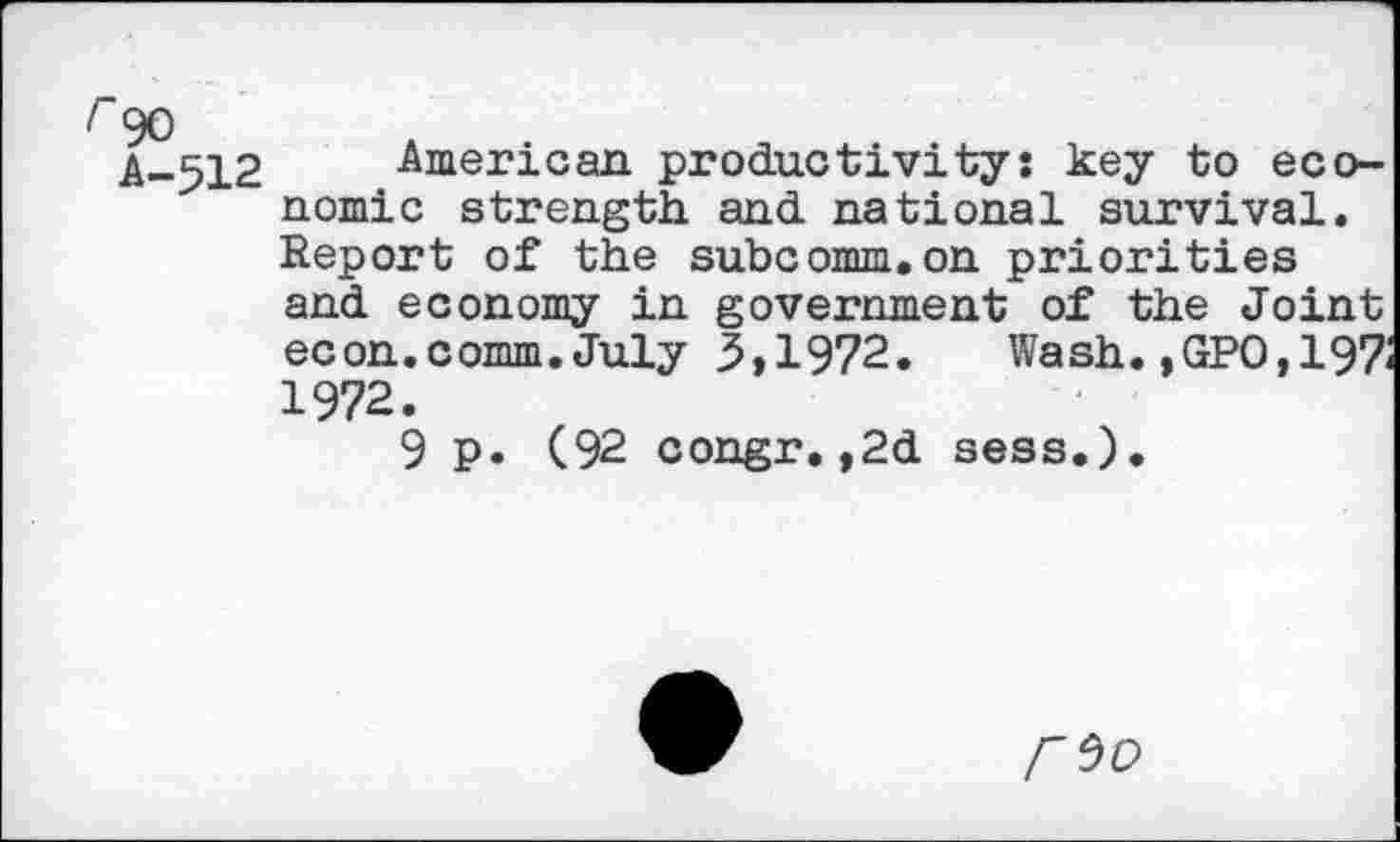 ﻿A-512 American productivity: key to economic strength and national survival. Report of the subcomm.on priorities and economy in government of the Joint econ.comm. July 3,1972. Wash. ,GPO,197i 1972.
9 p. (92 congr.,2d sess.).
r^o